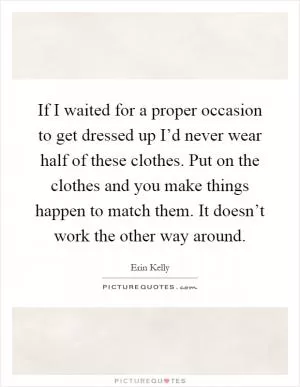 If I waited for a proper occasion to get dressed up I’d never wear half of these clothes. Put on the clothes and you make things happen to match them. It doesn’t work the other way around Picture Quote #1