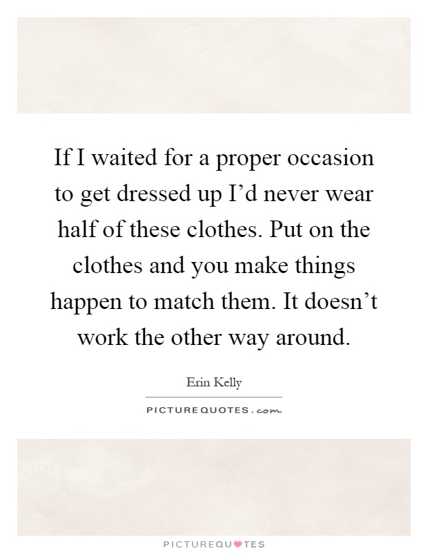 If I waited for a proper occasion to get dressed up I'd never wear half of these clothes. Put on the clothes and you make things happen to match them. It doesn't work the other way around Picture Quote #1