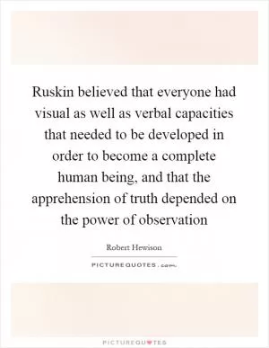 Ruskin believed that everyone had visual as well as verbal capacities that needed to be developed in order to become a complete human being, and that the apprehension of truth depended on the power of observation Picture Quote #1