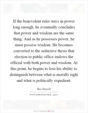 If the benevolent ruler stays in power long enough, he eventually concludes that power and wisdom are the same thing. And as he possesses power, he must possess wisdom. He becomes converted to the seductive thesis that election to public office endows the official with both power and wisdom. At this point, he begins to lose his ability to distinguish between what is morally right and what is politically expedient Picture Quote #1