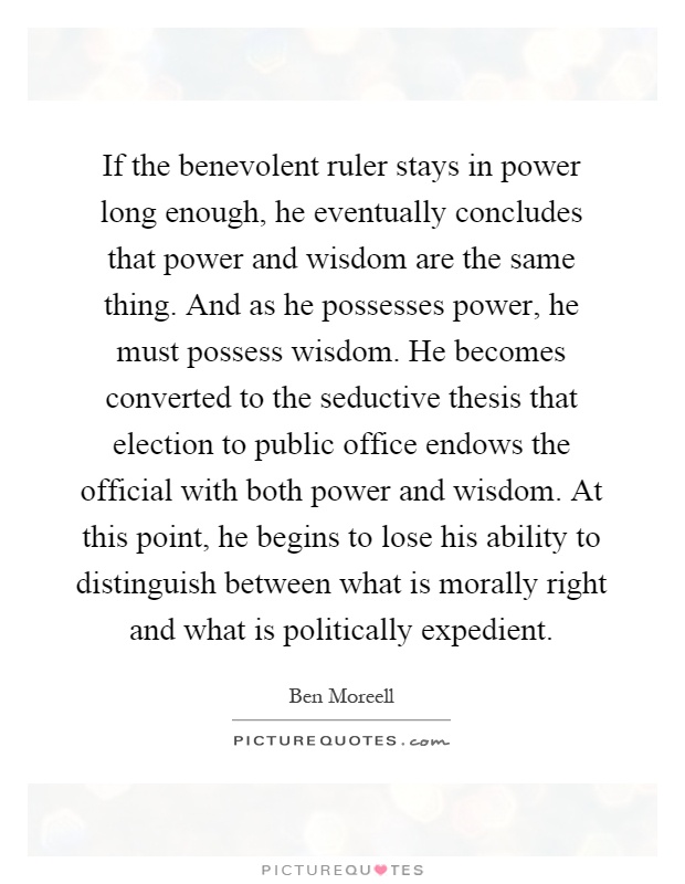 If the benevolent ruler stays in power long enough, he eventually concludes that power and wisdom are the same thing. And as he possesses power, he must possess wisdom. He becomes converted to the seductive thesis that election to public office endows the official with both power and wisdom. At this point, he begins to lose his ability to distinguish between what is morally right and what is politically expedient Picture Quote #1