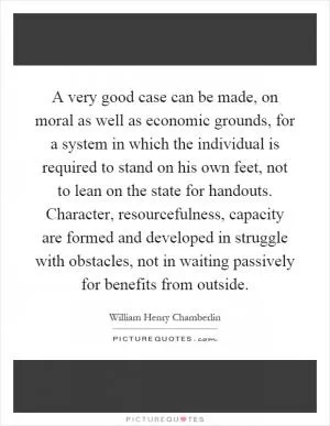 A very good case can be made, on moral as well as economic grounds, for a system in which the individual is required to stand on his own feet, not to lean on the state for handouts. Character, resourcefulness, capacity are formed and developed in struggle with obstacles, not in waiting passively for benefits from outside Picture Quote #1