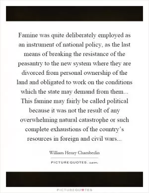 Famine was quite deliberately employed as an instrument of national policy, as the last means of breaking the resistance of the peasantry to the new system where they are divorced from personal ownership of the land and obligated to work on the conditions which the state may demand from them... This famine may fairly be called political because it was not the result of any overwhelming natural catastrophe or such complete exhaustions of the country’s resources in foreign and civil wars Picture Quote #1