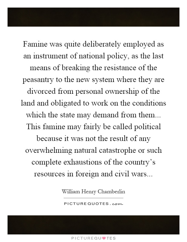 Famine was quite deliberately employed as an instrument of national policy, as the last means of breaking the resistance of the peasantry to the new system where they are divorced from personal ownership of the land and obligated to work on the conditions which the state may demand from them... This famine may fairly be called political because it was not the result of any overwhelming natural catastrophe or such complete exhaustions of the country's resources in foreign and civil wars Picture Quote #1