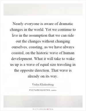 Nearly everyone is aware of dramatic changes in the world. Yet we continue to live in the assumption that we can ride out the changes without changing ourselves, coasting, as we have always coasted, on the historic wave of human development. What it will take to wake us up is a wave of equal size traveling in the opposite direction. That wave is already on its way Picture Quote #1