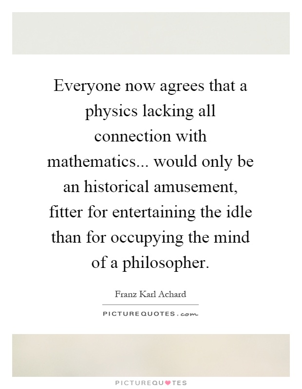 Everyone now agrees that a physics lacking all connection with mathematics... would only be an historical amusement, fitter for entertaining the idle than for occupying the mind of a philosopher Picture Quote #1