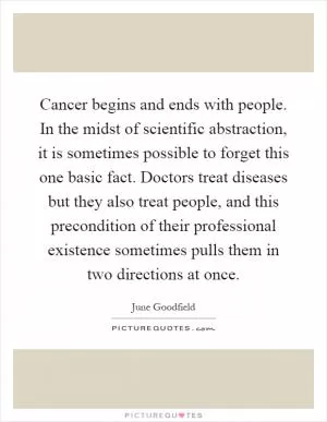 Cancer begins and ends with people. In the midst of scientific abstraction, it is sometimes possible to forget this one basic fact. Doctors treat diseases but they also treat people, and this precondition of their professional existence sometimes pulls them in two directions at once Picture Quote #1