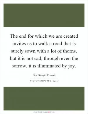 The end for which we are created invites us to walk a road that is surely sown with a lot of thorns, but it is not sad; through even the sorrow, it is illuminated by joy Picture Quote #1