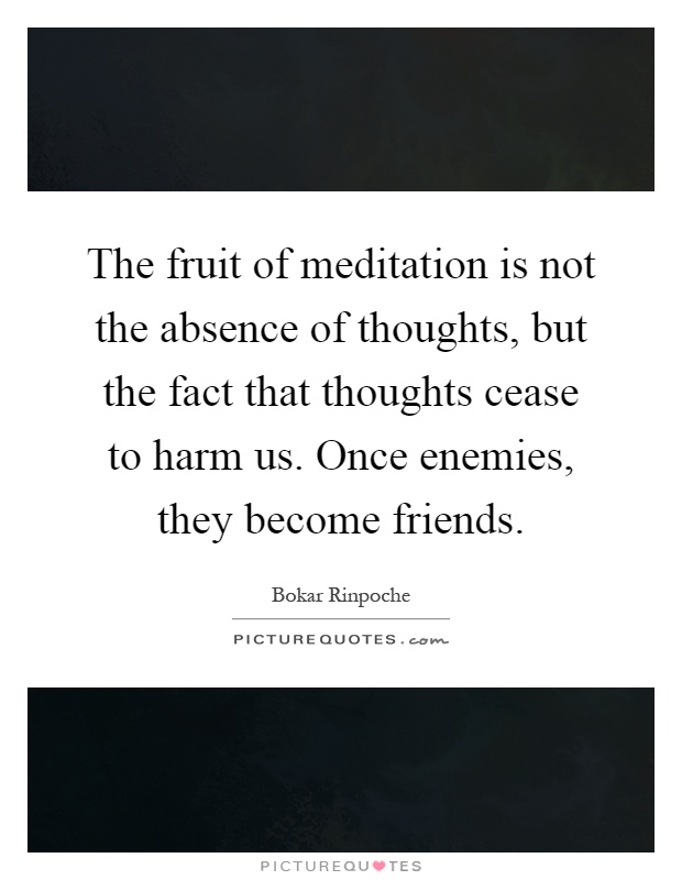 The fruit of meditation is not the absence of thoughts, but the fact that thoughts cease to harm us. Once enemies, they become friends Picture Quote #1