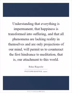 Understanding that everything is impermanent, that happiness is transformed into suffering, and that all phenomena are lacking reality in themselves and are only projections of our mind, will permit us to counteract the first hindrance to meditation, that is, our attachment to this world Picture Quote #1