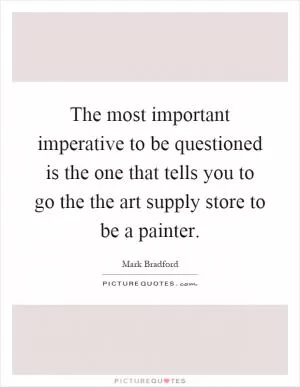 The most important imperative to be questioned is the one that tells you to go the the art supply store to be a painter Picture Quote #1