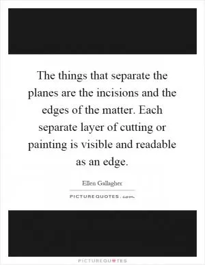 The things that separate the planes are the incisions and the edges of the matter. Each separate layer of cutting or painting is visible and readable as an edge Picture Quote #1