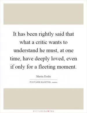 It has been rightly said that what a critic wants to understand he must, at one time, have deeply loved, even if only for a fleeting moment Picture Quote #1