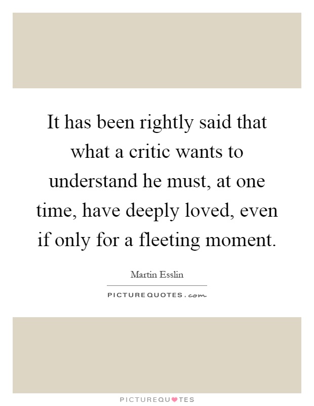It has been rightly said that what a critic wants to understand he must, at one time, have deeply loved, even if only for a fleeting moment Picture Quote #1