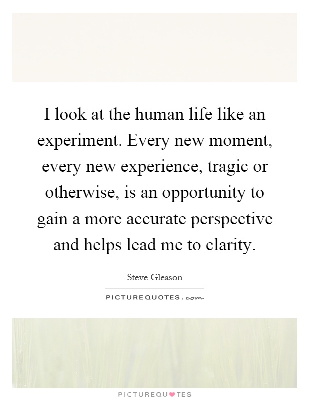 I look at the human life like an experiment. Every new moment, every new experience, tragic or otherwise, is an opportunity to gain a more accurate perspective and helps lead me to clarity Picture Quote #1