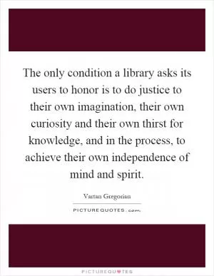 The only condition a library asks its users to honor is to do justice to their own imagination, their own curiosity and their own thirst for knowledge, and in the process, to achieve their own independence of mind and spirit Picture Quote #1