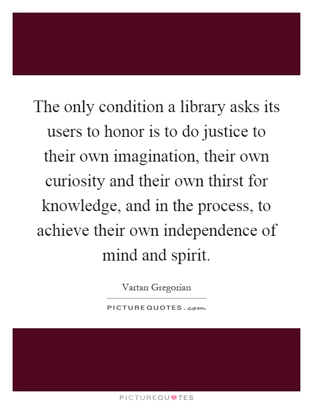 The only condition a library asks its users to honor is to do justice to their own imagination, their own curiosity and their own thirst for knowledge, and in the process, to achieve their own independence of mind and spirit Picture Quote #1