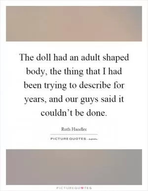 The doll had an adult shaped body, the thing that I had been trying to describe for years, and our guys said it couldn’t be done Picture Quote #1