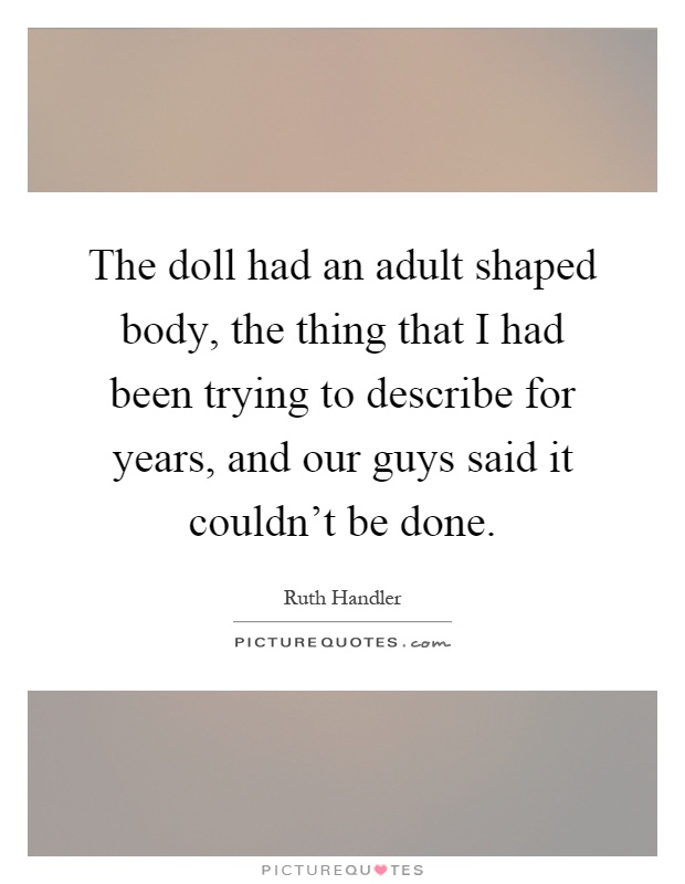 The doll had an adult shaped body, the thing that I had been trying to describe for years, and our guys said it couldn't be done Picture Quote #1