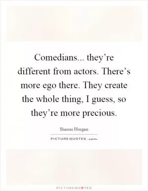 Comedians... they’re different from actors. There’s more ego there. They create the whole thing, I guess, so they’re more precious Picture Quote #1