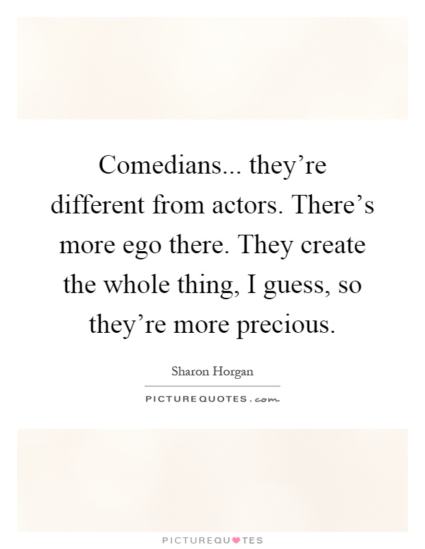 Comedians... they're different from actors. There's more ego there. They create the whole thing, I guess, so they're more precious Picture Quote #1