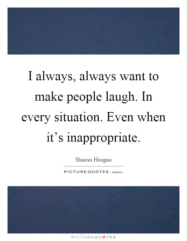 I always, always want to make people laugh. In every situation. Even when it's inappropriate Picture Quote #1