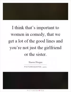 I think that’s important to women in comedy, that we get a lot of the good lines and you’re not just the girlfriend or the sister Picture Quote #1