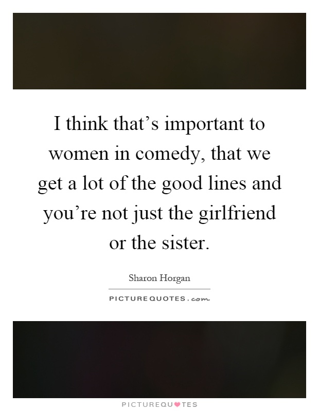 I think that's important to women in comedy, that we get a lot of the good lines and you're not just the girlfriend or the sister Picture Quote #1