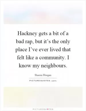 Hackney gets a bit of a bad rap, but it’s the only place I’ve ever lived that felt like a community. I know my neighbours Picture Quote #1