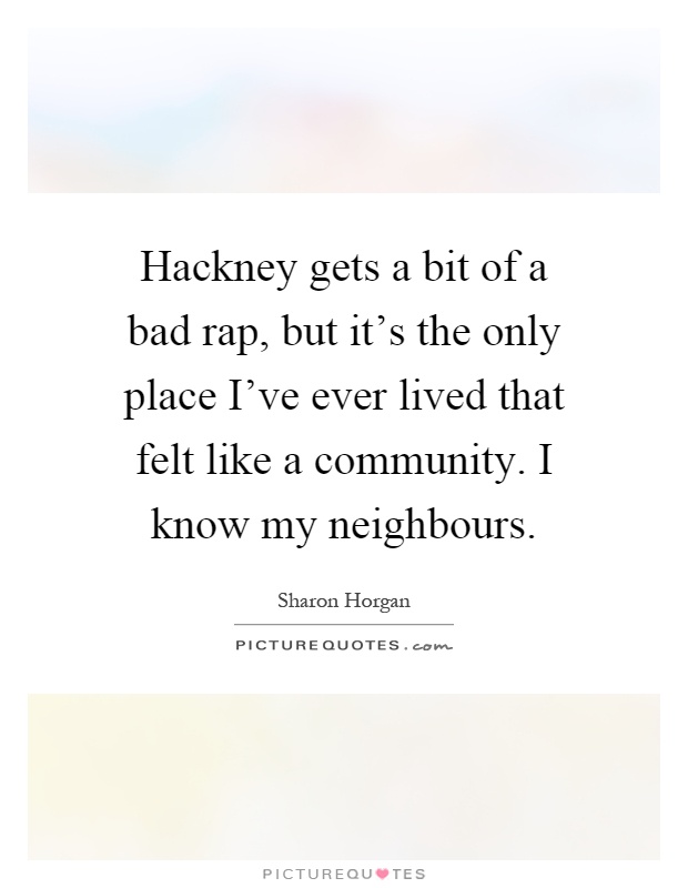 Hackney gets a bit of a bad rap, but it's the only place I've ever lived that felt like a community. I know my neighbours Picture Quote #1
