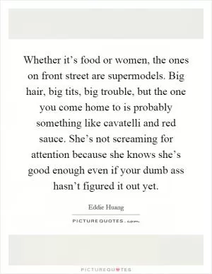 Whether it’s food or women, the ones on front street are supermodels. Big hair, big tits, big trouble, but the one you come home to is probably something like cavatelli and red sauce. She’s not screaming for attention because she knows she’s good enough even if your dumb ass hasn’t figured it out yet Picture Quote #1