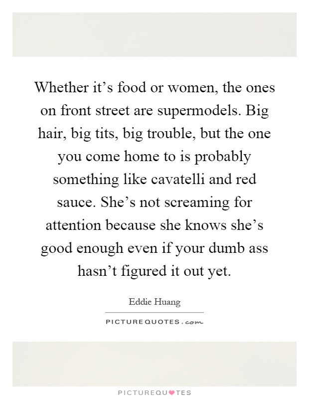 Whether it's food or women, the ones on front street are supermodels. Big hair, big tits, big trouble, but the one you come home to is probably something like cavatelli and red sauce. She's not screaming for attention because she knows she's good enough even if your dumb ass hasn't figured it out yet Picture Quote #1