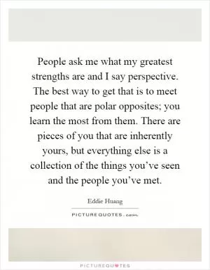 People ask me what my greatest strengths are and I say perspective. The best way to get that is to meet people that are polar opposites; you learn the most from them. There are pieces of you that are inherently yours, but everything else is a collection of the things you’ve seen and the people you’ve met Picture Quote #1
