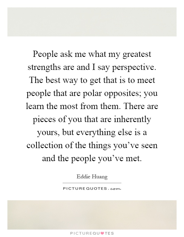 People ask me what my greatest strengths are and I say perspective. The best way to get that is to meet people that are polar opposites; you learn the most from them. There are pieces of you that are inherently yours, but everything else is a collection of the things you've seen and the people you've met Picture Quote #1