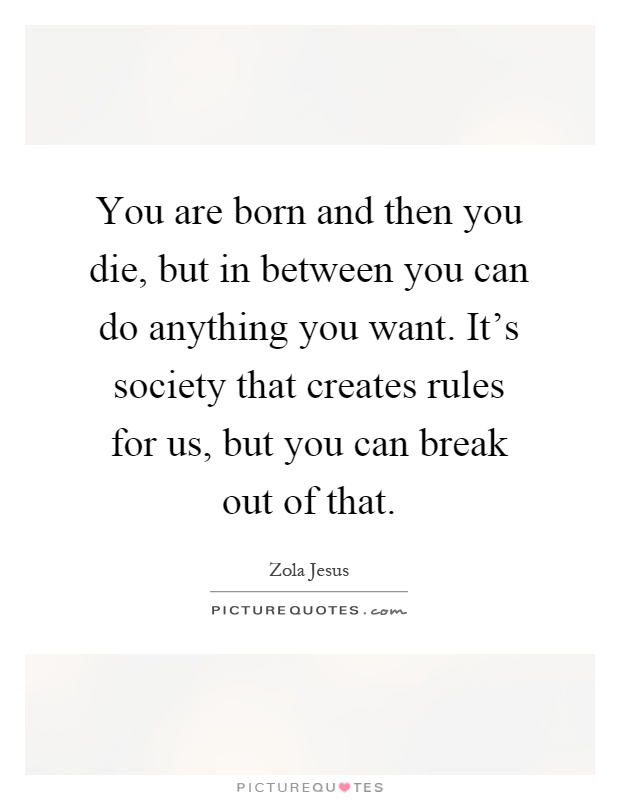 You are born and then you die, but in between you can do anything you want. It's society that creates rules for us, but you can break out of that Picture Quote #1