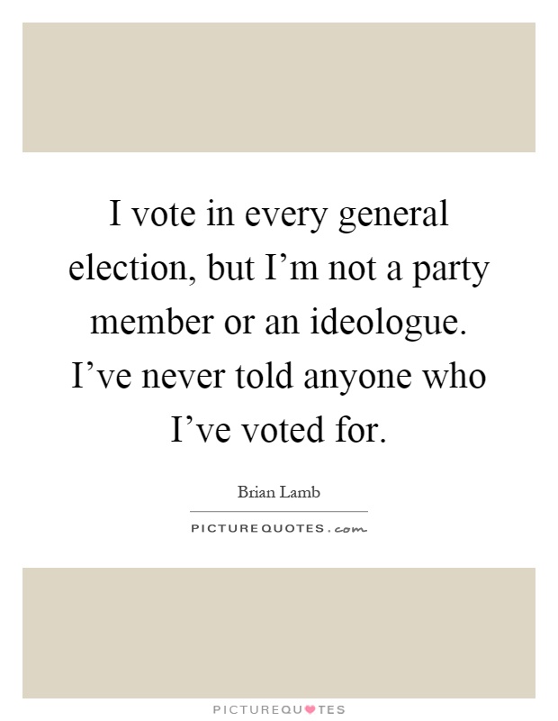 I vote in every general election, but I'm not a party member or an ideologue. I've never told anyone who I've voted for Picture Quote #1