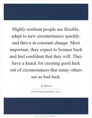 Highly resilient people are flexible, adapt to new circumstances quickly, and thrive in constant change. Most important, they expect to bounce back and feel confident that they will. They have a knack for creating good luck out of circumstances that many others see as bad luck Picture Quote #1