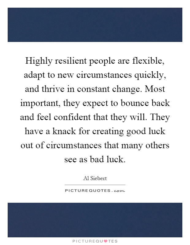 Highly resilient people are flexible, adapt to new circumstances quickly, and thrive in constant change. Most important, they expect to bounce back and feel confident that they will. They have a knack for creating good luck out of circumstances that many others see as bad luck Picture Quote #1