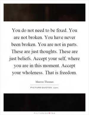 You do not need to be fixed. You are not broken. You have never been broken. You are not in parts. These are just thoughts. These are just beliefs. Accept your self, where you are in this moment. Accept your wholeness. That is freedom Picture Quote #1