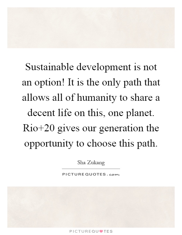Sustainable development is not an option! It is the only path that allows all of humanity to share a decent life on this, one planet. Rio 20 gives our generation the opportunity to choose this path Picture Quote #1