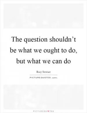The question shouldn’t be what we ought to do, but what we can do Picture Quote #1