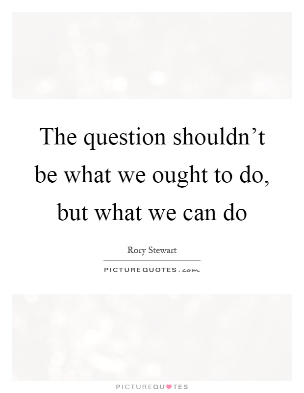 The question shouldn't be what we ought to do, but what we can do Picture Quote #1