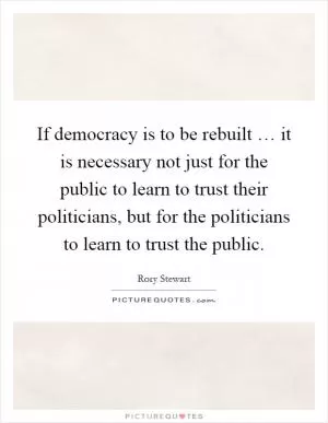 If democracy is to be rebuilt … it is necessary not just for the public to learn to trust their politicians, but for the politicians to learn to trust the public Picture Quote #1