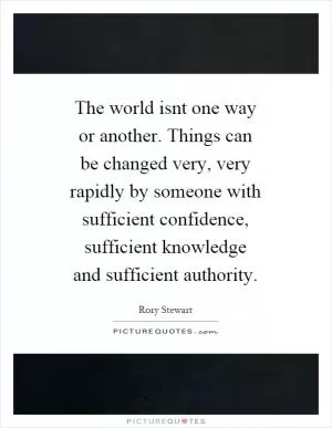 The world isnt one way or another. Things can be changed very, very rapidly by someone with sufficient confidence, sufficient knowledge and sufficient authority Picture Quote #1
