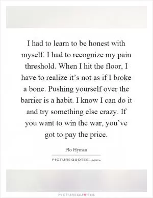 I had to learn to be honest with myself. I had to recognize my pain threshold. When I hit the floor, I have to realize it’s not as if I broke a bone. Pushing yourself over the barrier is a habit. I know I can do it and try something else crazy. If you want to win the war, you’ve got to pay the price Picture Quote #1