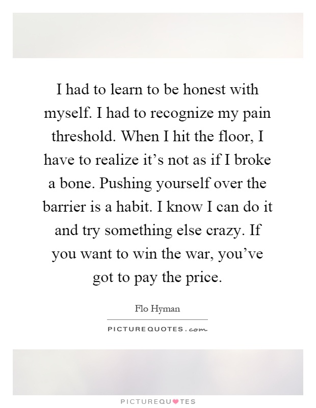I had to learn to be honest with myself. I had to recognize my pain threshold. When I hit the floor, I have to realize it's not as if I broke a bone. Pushing yourself over the barrier is a habit. I know I can do it and try something else crazy. If you want to win the war, you've got to pay the price Picture Quote #1