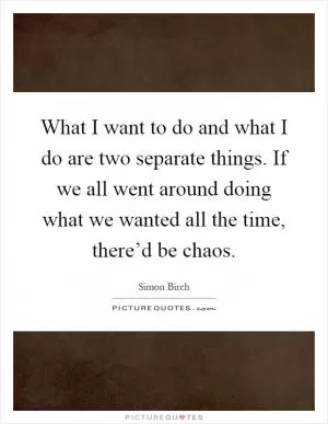 What I want to do and what I do are two separate things. If we all went around doing what we wanted all the time, there’d be chaos Picture Quote #1