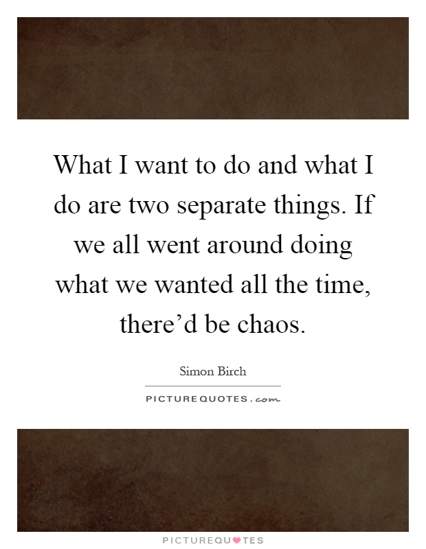 What I want to do and what I do are two separate things. If we all went around doing what we wanted all the time, there'd be chaos Picture Quote #1