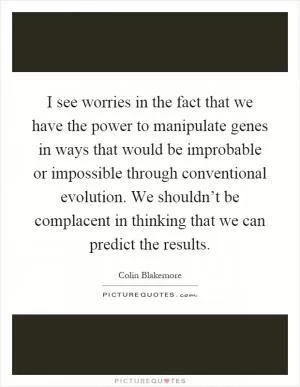 I see worries in the fact that we have the power to manipulate genes in ways that would be improbable or impossible through conventional evolution. We shouldn’t be complacent in thinking that we can predict the results Picture Quote #1