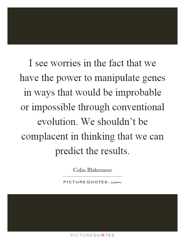 I see worries in the fact that we have the power to manipulate genes in ways that would be improbable or impossible through conventional evolution. We shouldn't be complacent in thinking that we can predict the results Picture Quote #1